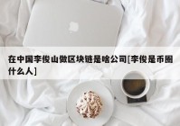 在中国李俊山做区块链是啥公司[李俊是币圈什么人]